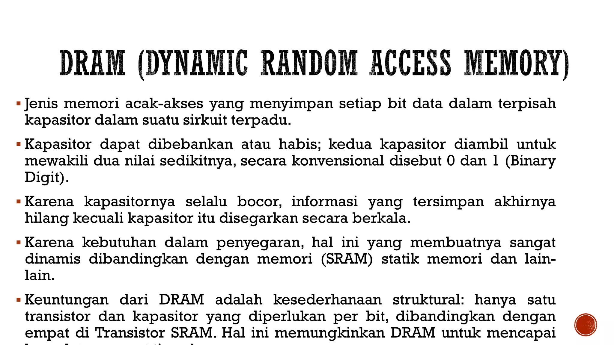  Jenis memori acak-akses yang menyimpan setiap bit data dalam terpisah
kapasitor dalam suatu sirkuit terpadu.
 Kapasitor dapat dibebankan atau habis; kedua kapasitor diambil untuk
mewakili dua nilai sedikitnya, secara konvensional disebut 0 dan 1 (Binary
Digit).
 Karena kapasitornya selalu bocor, informasi yang tersimpan akhirnya
hilang kecuali kapasitor itu disegarkan secara berkala.
 Karena kebutuhan dalam penyegaran, hal ini yang membuatnya sangat
dinamis dibandingkan dengan memori (SRAM) statik memori dan lain-
lain.
 Keuntungan dari DRAM adalah kesederhanaan struktural: hanya satu
transistor dan kapasitor yang diperlukan per bit, dibandingkan dengan
empat di Transistor SRAM. Hal ini memungkinkan DRAM untuk mencapai
 