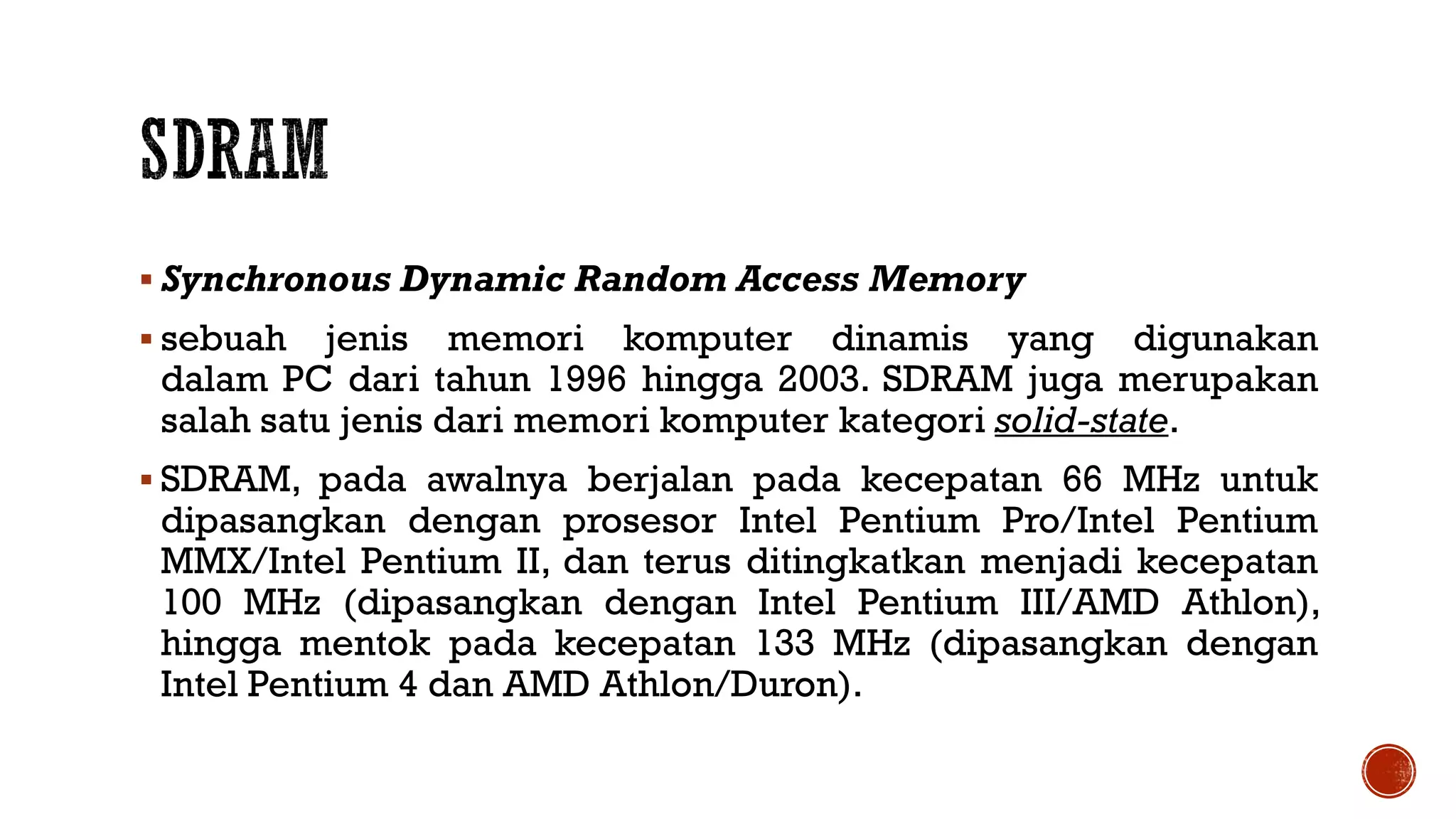  Synchronous Dynamic Random Access Memory
 sebuah jenis memori komputer dinamis yang digunakan
dalam PC dari tahun 1996 hingga 2003. SDRAM juga merupakan
salah satu jenis dari memori komputer kategori solid-state.
 SDRAM, pada awalnya berjalan pada kecepatan 66 MHz untuk
dipasangkan dengan prosesor Intel Pentium Pro/Intel Pentium
MMX/Intel Pentium II, dan terus ditingkatkan menjadi kecepatan
100 MHz (dipasangkan dengan Intel Pentium III/AMD Athlon),
hingga mentok pada kecepatan 133 MHz (dipasangkan dengan
Intel Pentium 4 dan AMD Athlon/Duron).
 