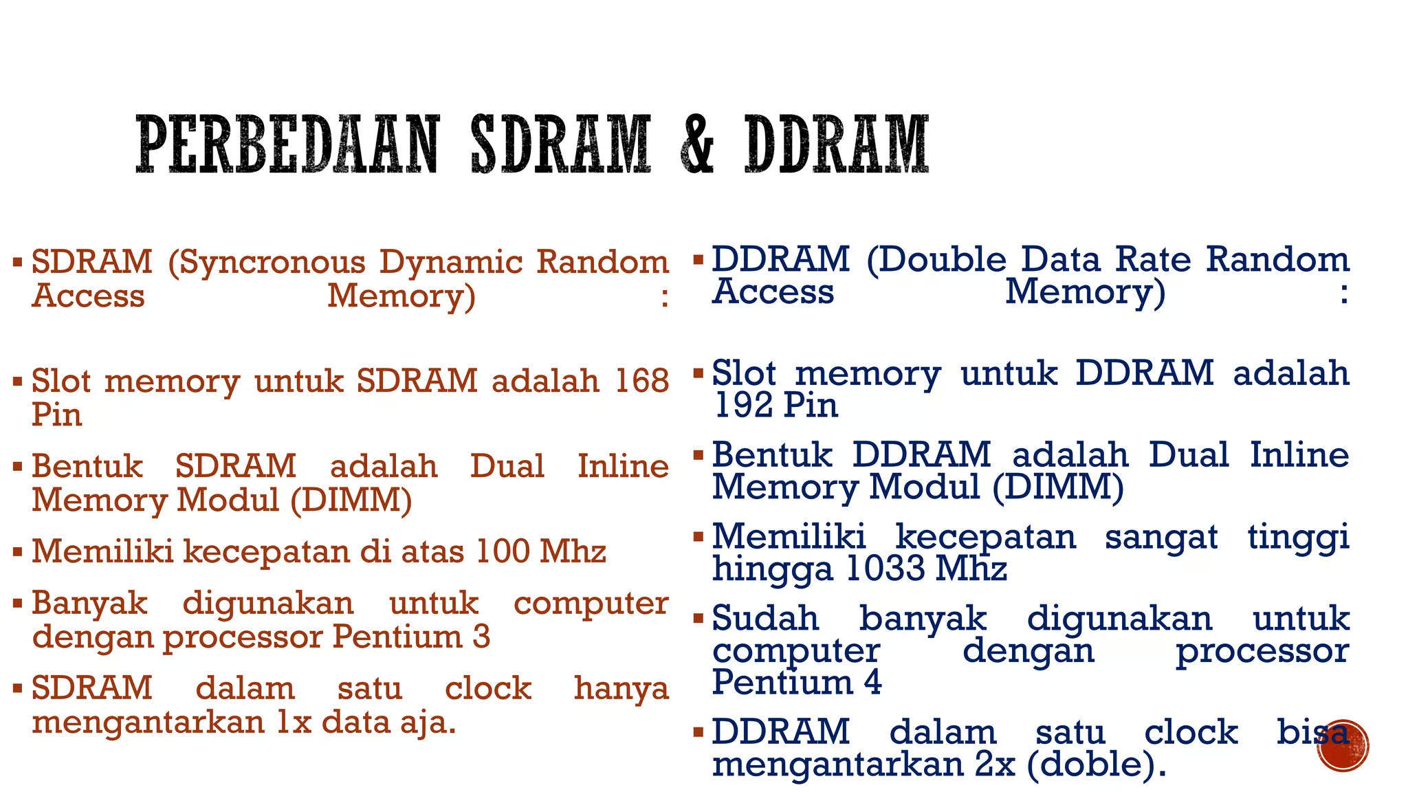 SDRAM (Syncronous Dynamic Random
Access Memory) :
 Slot memory untuk SDRAM adalah 168
Pin
 Bentuk SDRAM adalah Dual Inline
Memory Modul (DIMM)
 Memiliki kecepatan di atas 100 Mhz
 Banyak digunakan untuk computer
dengan processor Pentium 3
 SDRAM dalam satu clock hanya
mengantarkan 1x data aja.
 DDRAM (Double Data Rate Random
Access Memory) :
 Slot memory untuk DDRAM adalah
192 Pin
 Bentuk DDRAM adalah Dual Inline
Memory Modul (DIMM)
 Memiliki kecepatan sangat tinggi
hingga 1033 Mhz
 Sudah banyak digunakan untuk
computer dengan processor
Pentium 4
 DDRAM dalam satu clock bisa
mengantarkan 2x (doble).
 