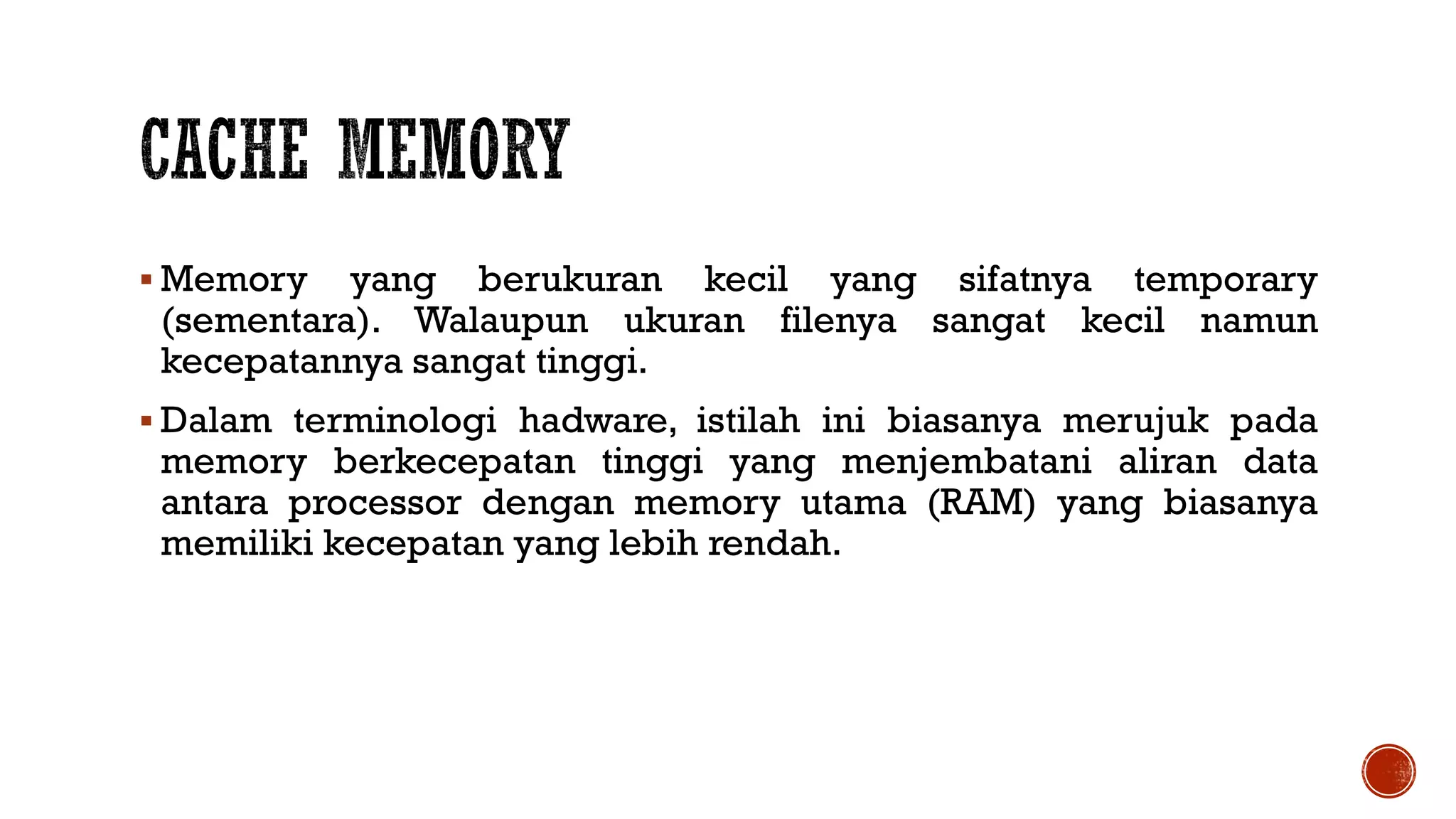  Memory yang berukuran kecil yang sifatnya temporary
(sementara). Walaupun ukuran filenya sangat kecil namun
kecepatannya sangat tinggi.
 Dalam terminologi hadware, istilah ini biasanya merujuk pada
memory berkecepatan tinggi yang menjembatani aliran data
antara processor dengan memory utama (RAM) yang biasanya
memiliki kecepatan yang lebih rendah.
 