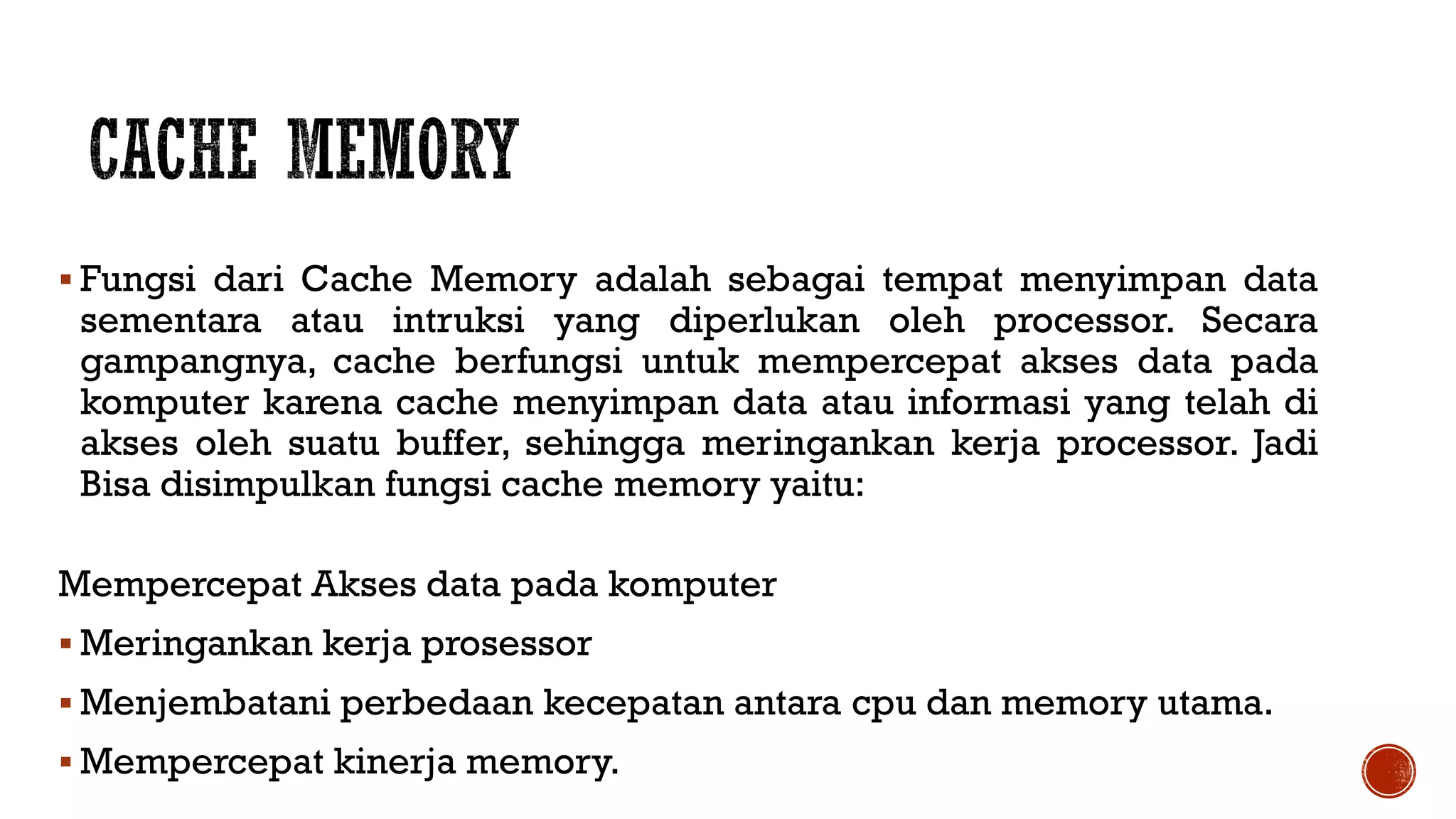  Fungsi dari Cache Memory adalah sebagai tempat menyimpan data
sementara atau intruksi yang diperlukan oleh processor. Secara
gampangnya, cache berfungsi untuk mempercepat akses data pada
komputer karena cache menyimpan data atau informasi yang telah di
akses oleh suatu buffer, sehingga meringankan kerja processor. Jadi
Bisa disimpulkan fungsi cache memory yaitu:
Mempercepat Akses data pada komputer
 Meringankan kerja prosessor
 Menjembatani perbedaan kecepatan antara cpu dan memory utama.
 Mempercepat kinerja memory.
 