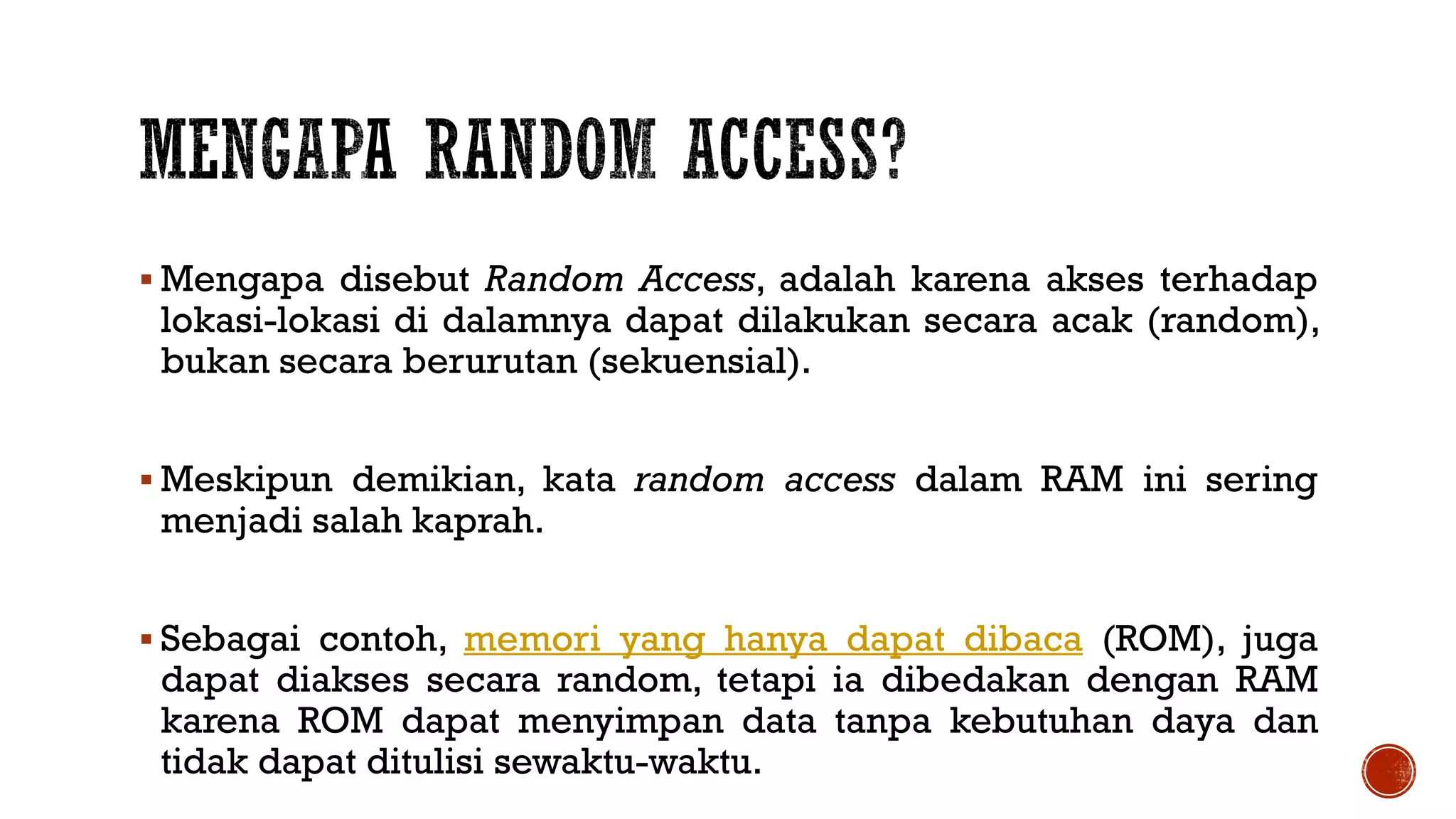  Mengapa disebut Random Access, adalah karena akses terhadap
lokasi-lokasi di dalamnya dapat dilakukan secara acak (random),
bukan secara berurutan (sekuensial).
 Meskipun demikian, kata random access dalam RAM ini sering
menjadi salah kaprah.
 Sebagai contoh, memori yang hanya dapat dibaca (ROM), juga
dapat diakses secara random, tetapi ia dibedakan dengan RAM
karena ROM dapat menyimpan data tanpa kebutuhan daya dan
tidak dapat ditulisi sewaktu-waktu.
 