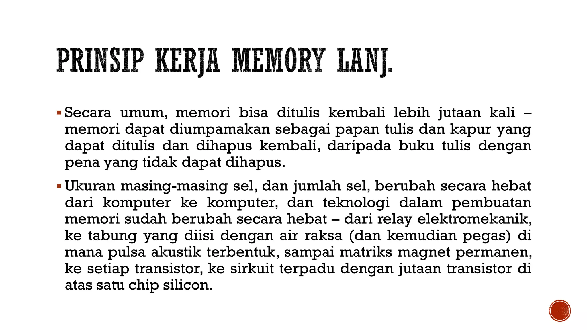 Secara umum, memori bisa ditulis kembali lebih jutaan kali –
memori dapat diumpamakan sebagai papan tulis dan kapur yang
dapat ditulis dan dihapus kembali, daripada buku tulis dengan
pena yang tidak dapat dihapus.
 Ukuran masing-masing sel, dan jumlah sel, berubah secara hebat
dari komputer ke komputer, dan teknologi dalam pembuatan
memori sudah berubah secara hebat – dari relay elektromekanik,
ke tabung yang diisi dengan air raksa (dan kemudian pegas) di
mana pulsa akustik terbentuk, sampai matriks magnet permanen,
ke setiap transistor, ke sirkuit terpadu dengan jutaan transistor di
atas satu chip silicon.
 