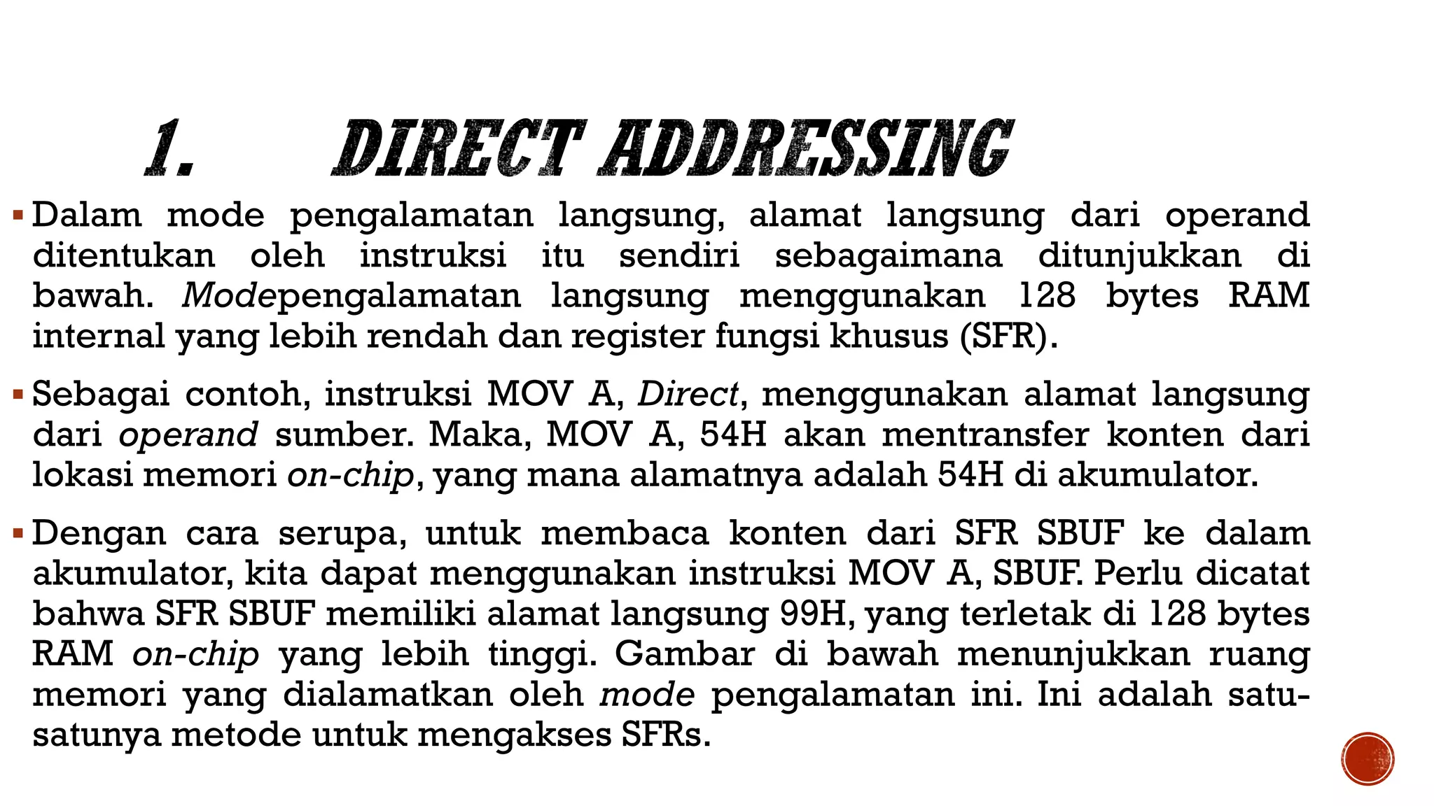  Dalam mode pengalamatan langsung, alamat langsung dari operand
ditentukan oleh instruksi itu sendiri sebagaimana ditunjukkan di
bawah. Modepengalamatan langsung menggunakan 128 bytes RAM
internal yang lebih rendah dan register fungsi khusus (SFR).
 Sebagai contoh, instruksi MOV A, Direct, menggunakan alamat langsung
dari operand sumber. Maka, MOV A, 54H akan mentransfer konten dari
lokasi memori on-chip, yang mana alamatnya adalah 54H di akumulator.
 Dengan cara serupa, untuk membaca konten dari SFR SBUF ke dalam
akumulator, kita dapat menggunakan instruksi MOV A, SBUF. Perlu dicatat
bahwa SFR SBUF memiliki alamat langsung 99H, yang terletak di 128 bytes
RAM on-chip yang lebih tinggi. Gambar di bawah menunjukkan ruang
memori yang dialamatkan oleh mode pengalamatan ini. Ini adalah satu-
satunya metode untuk mengakses SFRs.
 