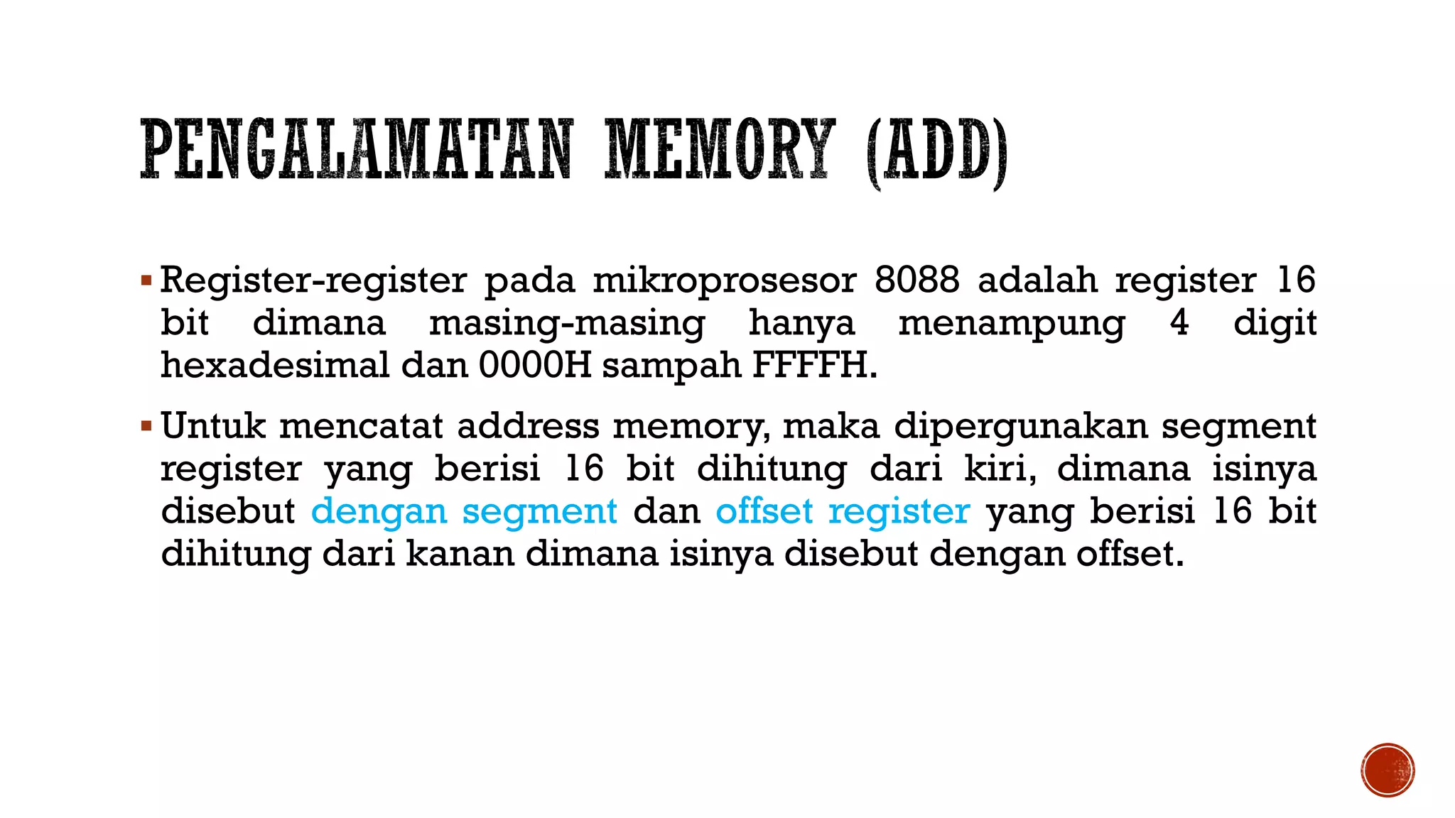  Register-register pada mikroprosesor 8088 adalah register 16
bit dimana masing-masing hanya menampung 4 digit
hexadesimal dan 0000H sampah FFFFH.
 Untuk mencatat address memory, maka dipergunakan segment
register yang berisi 16 bit dihitung dari kiri, dimana isinya
disebut dengan segment dan offset register yang berisi 16 bit
dihitung dari kanan dimana isinya disebut dengan offset.
 
