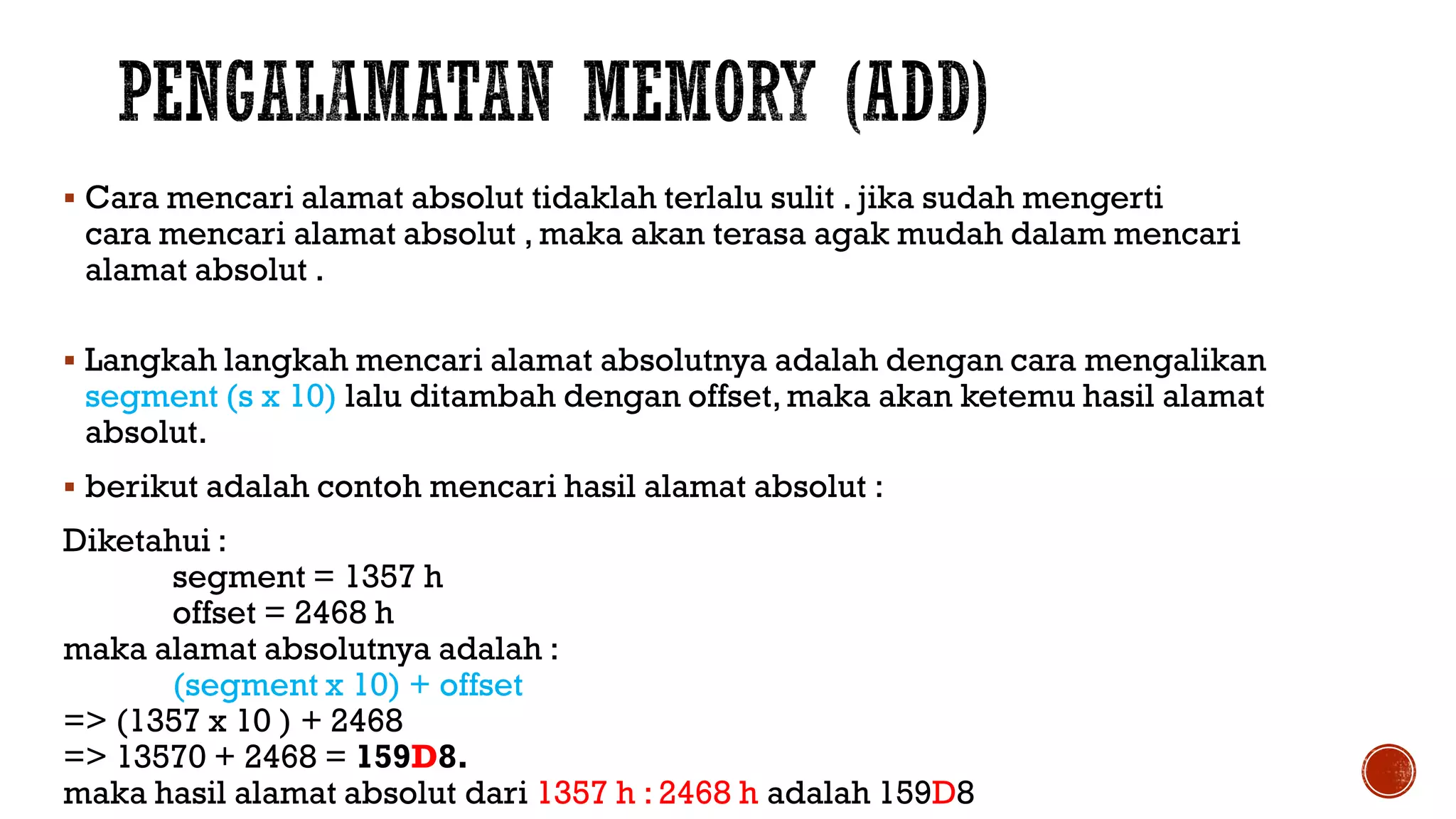  Cara mencari alamat absolut tidaklah terlalu sulit . jika sudah mengerti
cara mencari alamat absolut , maka akan terasa agak mudah dalam mencari
alamat absolut .
 Langkah langkah mencari alamat absolutnya adalah dengan cara mengalikan
segment (s x 10) lalu ditambah dengan offset,maka akan ketemu hasil alamat
absolut.
 berikut adalah contoh mencari hasil alamat absolut :
Diketahui :
segment = 1357 h
offset = 2468 h
maka alamat absolutnya adalah :
(segment x 10) + offset
=> (1357 x 10 ) + 2468
=> 13570 + 2468 = 159D8.
maka hasil alamat absolut dari 1357 h : 2468 h adalah 159D8
 