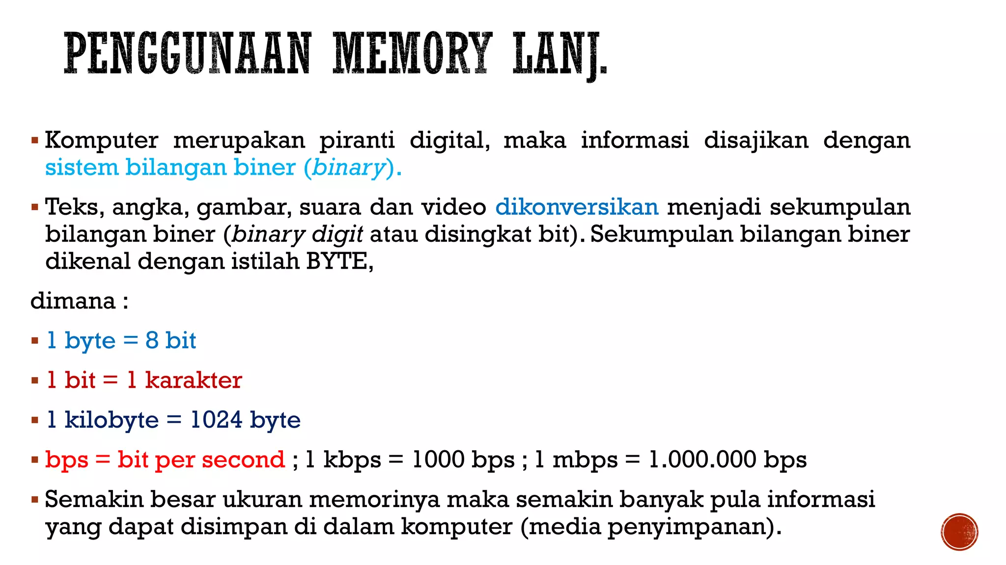  Komputer merupakan piranti digital, maka informasi disajikan dengan
sistem bilangan biner (binary).
 Teks, angka, gambar, suara dan video dikonversikan menjadi sekumpulan
bilangan biner (binary digit atau disingkat bit). Sekumpulan bilangan biner
dikenal dengan istilah BYTE,
dimana :
 1 byte = 8 bit
 1 bit = 1 karakter
 1 kilobyte = 1024 byte
 bps = bit per second ; 1 kbps = 1000 bps ; 1 mbps = 1.000.000 bps
 Semakin besar ukuran memorinya maka semakin banyak pula informasi
yang dapat disimpan di dalam komputer (media penyimpanan).
 