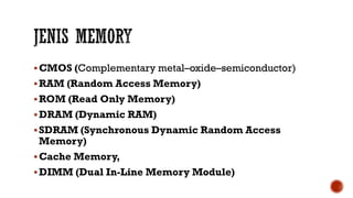 CMOS (Complementary metal–oxide–semiconductor)
RAM (Random Access Memory)
ROM (Read Only Memory)
DRAM (Dynamic RAM)
SDRAM (Synchronous Dynamic Random Access
Memory)
Cache Memory,
DIMM (Dual In-Line Memory Module)
 