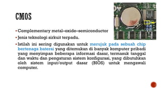  Complementary metal–oxide–semiconductor
 Jenis teknologi sirkuit terpadu.
 Istilah ini sering digunakan untuk merujuk pada sebuah chip
bertenaga baterai yang ditemukan di banyak komputer pribadi
yang menyimpan beberapa informasi dasar, termasuk tanggal
dan waktu dan pengaturan sistem konfigurasi, yang dibutuhkan
oleh sistem input/output dasar (BIOS) untuk mengawali
computer.
 