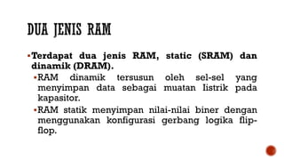 Terdapat dua jenis RAM, static (SRAM) dan
dinamik (DRAM).
RAM dinamik tersusun oleh sel-sel yang
menyimpan data sebagai muatan Iistrik pada
kapasitor.
RAM statik menyimpan nilai-nilai biner dengan
menggunakan konfigurasi gerbang logika flip-
flop.
 