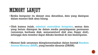  Ketika komputer itu direset atau dimatikan, data yang disimpan
dalam memori fisik akan hilang.
 Oleh karena itulah, sebelum mematikan komputer, semua data
yang belum disimpan ke dalam media penyimpanan permanen
(umumnya berbasis disk, semacamhard disk atau floppy disk),
sehingga data tersebut dapat dibuka kembali di lain kesempatan.
 Memori fisik umumnya diimplementasikan dalam bentuk Random
Access Memory (RAM), yang bersifat dinamis (DRAM).
 