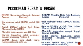 SDRAM (Syncronous Dynamic Random
Access Memory) :
 Slot memory untuk SDRAM adalah 168
Pin
 Bentuk SDRAM adalah Dual Inline
Memory Modul (DIMM)
 Memiliki kecepatan di atas 100 Mhz
 Banyak digunakan untuk computer
dengan processor Pentium 3
 SDRAM dalam satu clock hanya
mengantarkan 1x data aja.
 DDRAM (Double Data Rate Random
Access Memory) :
 Slot memory untuk DDRAM adalah
192 Pin
 Bentuk DDRAM adalah Dual Inline
Memory Modul (DIMM)
 Memiliki kecepatan sangat tinggi
hingga 1033 Mhz
 Sudah banyak digunakan untuk
computer dengan processor
Pentium 4
 DDRAM dalam satu clock bisa
mengantarkan 2x (doble).
 