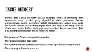  Fungsi dari Cache Memory adalah sebagai tempat menyimpan data
sementara atau intruksi yang diperlukan oleh processor. Secara
gampangnya, cache berfungsi untuk mempercepat akses data pada
komputer karena cache menyimpan data atau informasi yang telah di
akses oleh suatu buffer, sehingga meringankan kerja processor. Jadi
Bisa disimpulkan fungsi cache memory yaitu:
Mempercepat Akses data pada komputer
 Meringankan kerja prosessor
 Menjembatani perbedaan kecepatan antara cpu dan memory utama.
 Mempercepat kinerja memory.
 