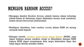  Mengapa disebut Random Access, adalah karena akses terhadap
lokasi-lokasi di dalamnya dapat dilakukan secara acak (random),
bukan secara berurutan (sekuensial).
 Meskipun demikian, kata random access dalam RAM ini sering
menjadi salah kaprah.
 Sebagai contoh, memori yang hanya dapat dibaca (ROM), juga
dapat diakses secara random, tetapi ia dibedakan dengan RAM
karena ROM dapat menyimpan data tanpa kebutuhan daya dan
tidak dapat ditulisi sewaktu-waktu.
 