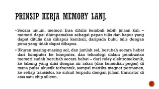  Secara umum, memori bisa ditulis kembali lebih jutaan kali –
memori dapat diumpamakan sebagai papan tulis dan kapur yang
dapat ditulis dan dihapus kembali, daripada buku tulis dengan
pena yang tidak dapat dihapus.
 Ukuran masing-masing sel, dan jumlah sel, berubah secara hebat
dari komputer ke komputer, dan teknologi dalam pembuatan
memori sudah berubah secara hebat – dari relay elektromekanik,
ke tabung yang diisi dengan air raksa (dan kemudian pegas) di
mana pulsa akustik terbentuk, sampai matriks magnet permanen,
ke setiap transistor, ke sirkuit terpadu dengan jutaan transistor di
atas satu chip silicon.
 