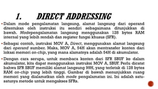  Dalam mode pengalamatan langsung, alamat langsung dari operand
ditentukan oleh instruksi itu sendiri sebagaimana ditunjukkan di
bawah. Modepengalamatan langsung menggunakan 128 bytes RAM
internal yang lebih rendah dan register fungsi khusus (SFR).
 Sebagai contoh, instruksi MOV A, Direct, menggunakan alamat langsung
dari operand sumber. Maka, MOV A, 54H akan mentransfer konten dari
lokasi memori on-chip, yang mana alamatnya adalah 54H di akumulator.
 Dengan cara serupa, untuk membaca konten dari SFR SBUF ke dalam
akumulator, kita dapat menggunakan instruksi MOV A, SBUF. Perlu dicatat
bahwa SFR SBUF memiliki alamat langsung 99H, yang terletak di 128 bytes
RAM on-chip yang lebih tinggi. Gambar di bawah menunjukkan ruang
memori yang dialamatkan oleh mode pengalamatan ini. Ini adalah satu-
satunya metode untuk mengakses SFRs.
 