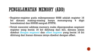  Register-register pada mikroprosesor 8088 adalah register 16
bit dimana masing-masing hanya menampung 4 digit
hexadesimal dan 0000H sampah FFFFH.
 Untuk mencatat address memory, maka dipergunakan segment
register yang berisi 16 bit dihitung dari kiri, dimana isinya
disebut dengan segment dan offset register yang berisi 16 bit
dihitung dari kanan dimana isinya disebut dengan offset.
 