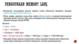  Komputer merupakan piranti digital, maka informasi disajikan dengan
sistem bilangan biner (binary).
 Teks, angka, gambar, suara dan video dikonversikan menjadi sekumpulan
bilangan biner (binary digit atau disingkat bit). Sekumpulan bilangan biner
dikenal dengan istilah BYTE,
dimana :
 1 byte = 8 bit
 1 bit = 1 karakter
 1 kilobyte = 1024 byte
 bps = bit per second ; 1 kbps = 1000 bps ; 1 mbps = 1.000.000 bps
 Semakin besar ukuran memorinya maka semakin banyak pula informasi
yang dapat disimpan di dalam komputer (media penyimpanan).
 