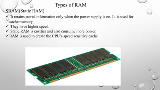 Types of RAM
SRAM(Static RAM)
 It retains stored information only when the power supply is on. It is used for
cache memory.
 They have higher speed.
 Static RAM is costlier and also consume more power.
 RAM is used to create the CPU’s speed sensitive cache.
 