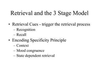 Retrieval and the 3 Stage Model
• Retrieval Cues - trigger the retrieval process
– Recognition
– Recall
• Encoding Specificity Principle
– Context
– Mood congruence
– State dependent retrieval
 
