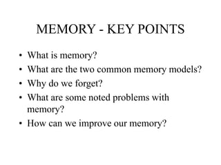 MEMORY - KEY POINTS
• What is memory?
• What are the two common memory models?
• Why do we forget?
• What are some noted problems with
memory?
• How can we improve our memory?
 