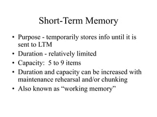 Short-Term Memory
• Purpose - temporarily stores info until it is
sent to LTM
• Duration - relatively limited
• Capacity: 5 to 9 items
• Duration and capacity can be increased with
maintenance rehearsal and/or chunking
• Also known as “working memory”
 