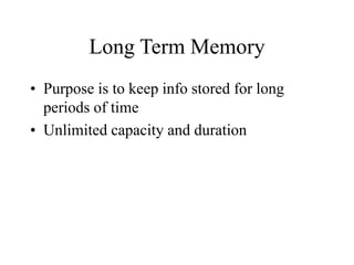 Long Term Memory
• Purpose is to keep info stored for long
periods of time
• Unlimited capacity and duration
 