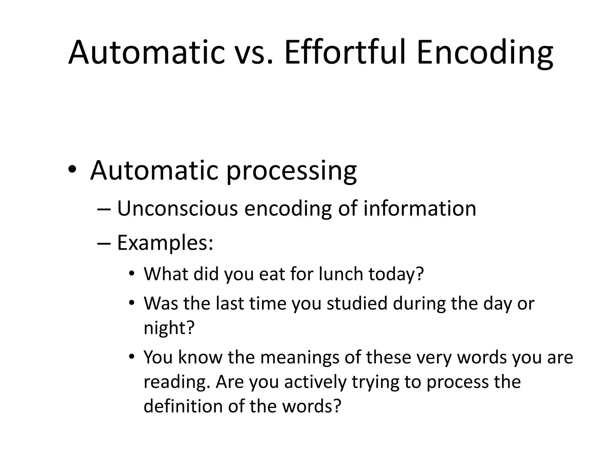Automatic vs. Effortful Encoding
• Automatic processing
– Unconscious encoding of information
– Examples:
• What did you eat for lunch today?
• Was the last time you studied during the day or
night?
• You know the meanings of these very words you are
reading. Are you actively trying to process the
definition of the words?
 