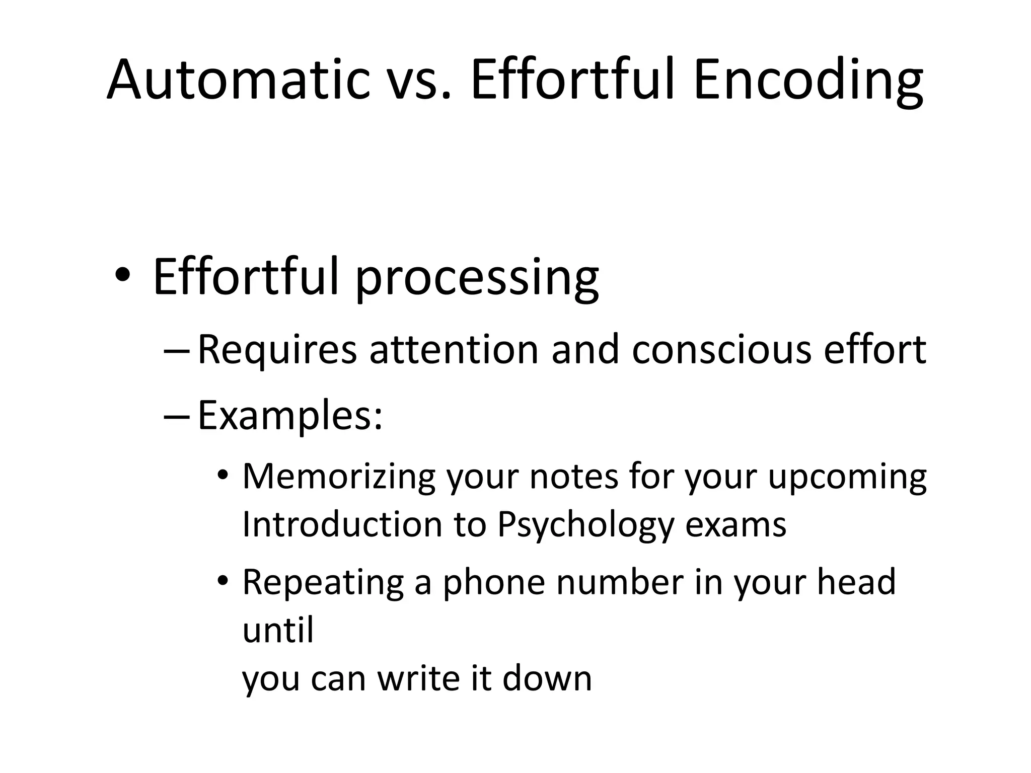 Automatic vs. Effortful Encoding
• Effortful processing
–Requires attention and conscious effort
–Examples:
• Memorizing your notes for your upcoming
Introduction to Psychology exams
• Repeating a phone number in your head
until
you can write it down
 