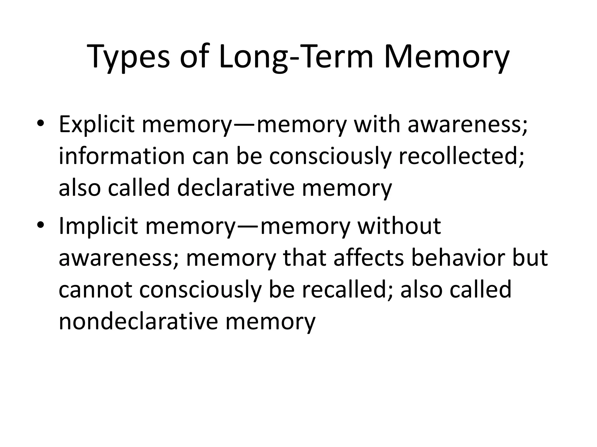 Types of Long-Term Memory
• Explicit memory—memory with awareness;
information can be consciously recollected;
also called declarative memory
• Implicit memory—memory without
awareness; memory that affects behavior but
cannot consciously be recalled; also called
nondeclarative memory
 