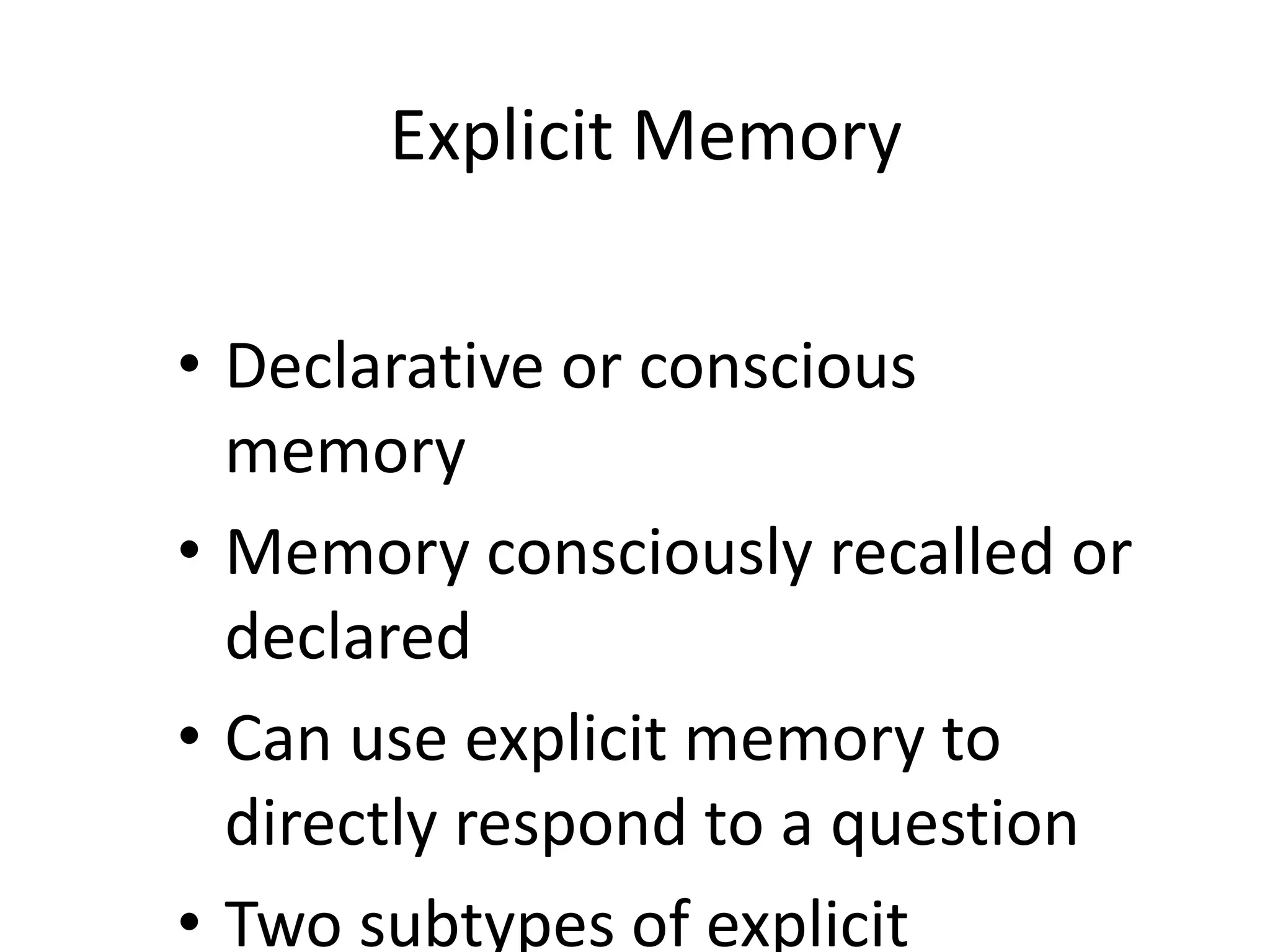 Explicit Memory
• Declarative or conscious
memory
• Memory consciously recalled or
declared
• Can use explicit memory to
directly respond to a question
• Two subtypes of explicit
 