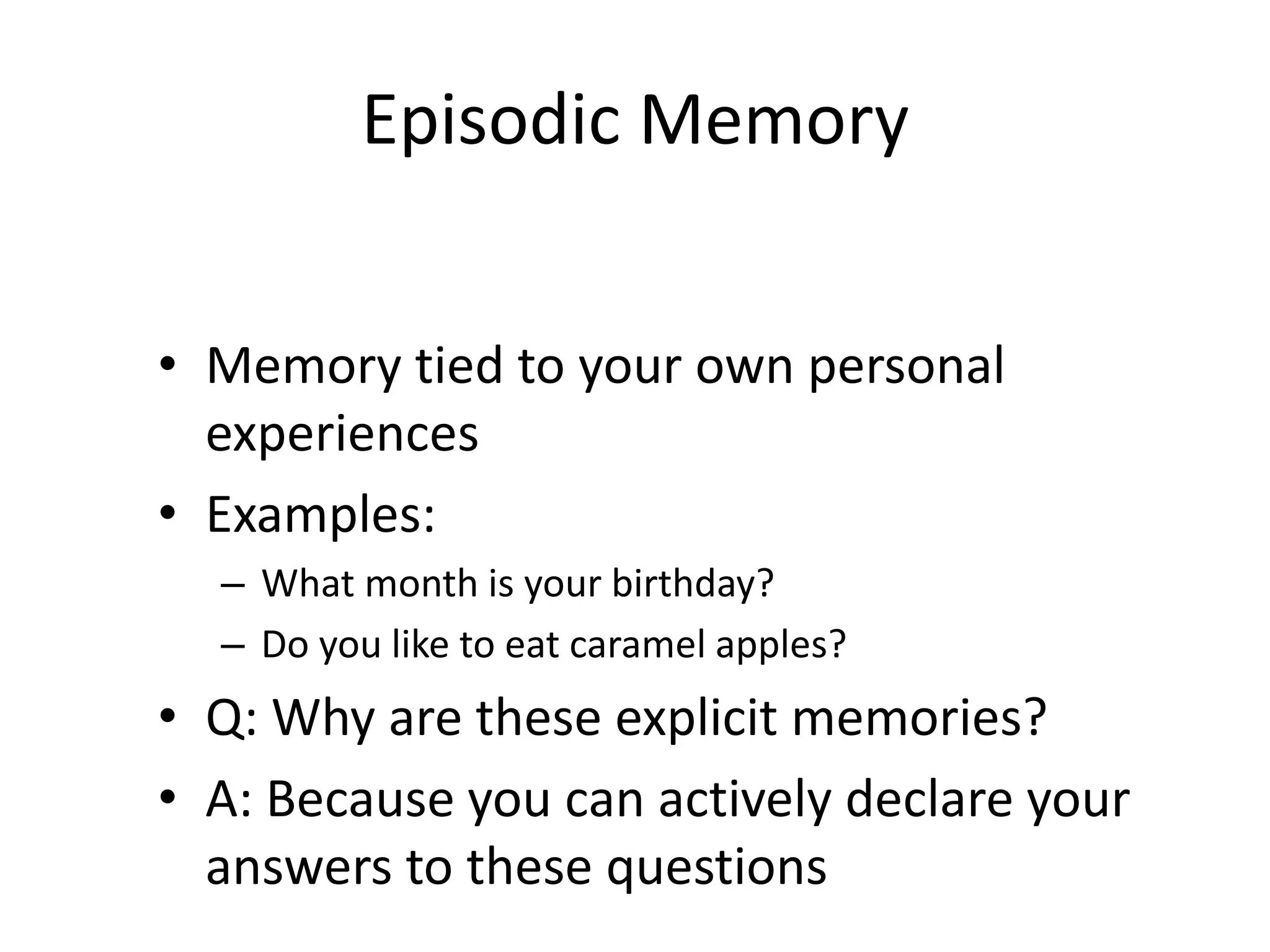 Episodic Memory
• Memory tied to your own personal
experiences
• Examples:
– What month is your birthday?
– Do you like to eat caramel apples?
• Q: Why are these explicit memories?
• A: Because you can actively declare your
answers to these questions
 