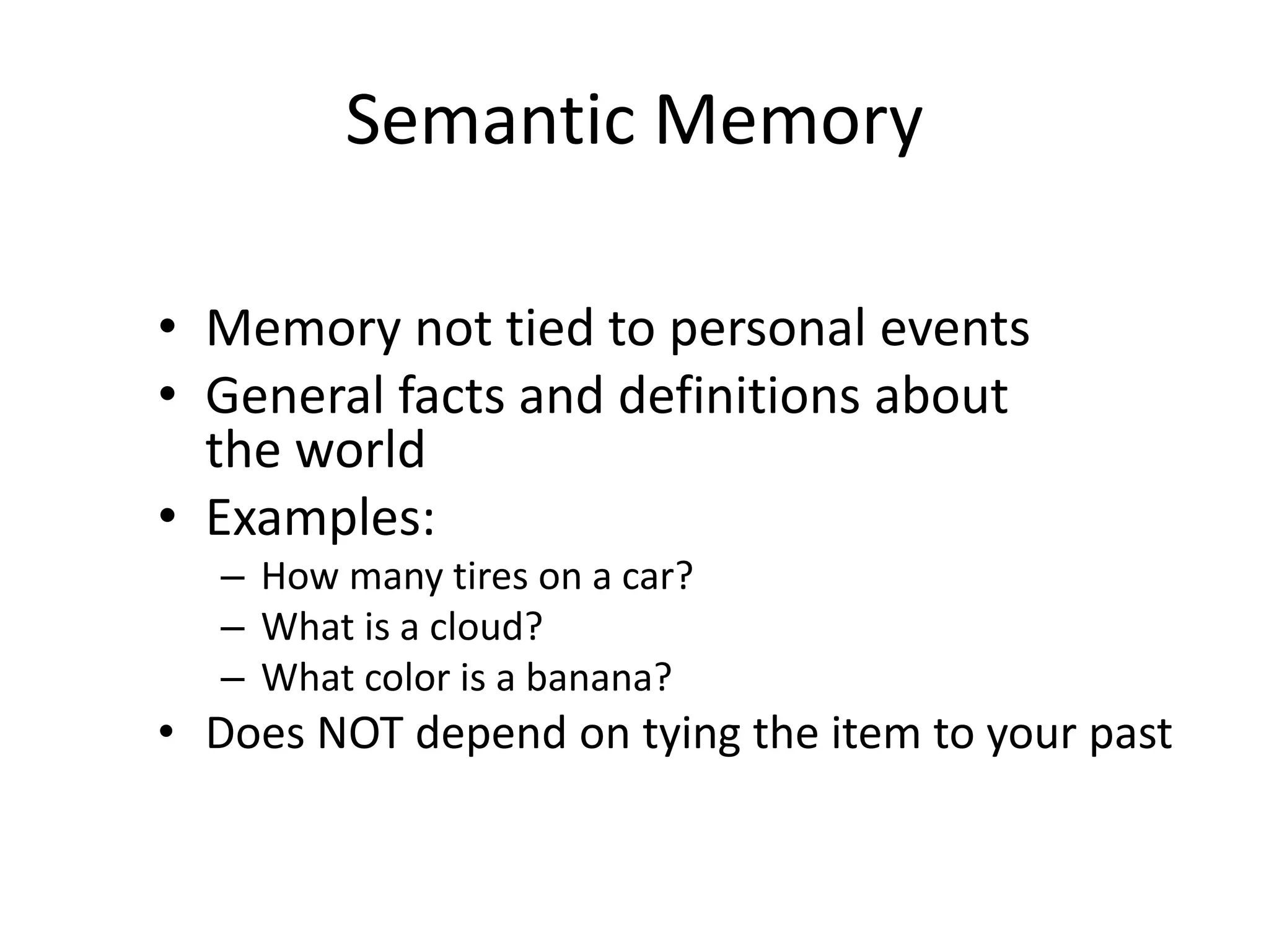 Semantic Memory
• Memory not tied to personal events
• General facts and definitions about
the world
• Examples:
– How many tires on a car?
– What is a cloud?
– What color is a banana?
• Does NOT depend on tying the item to your past
 