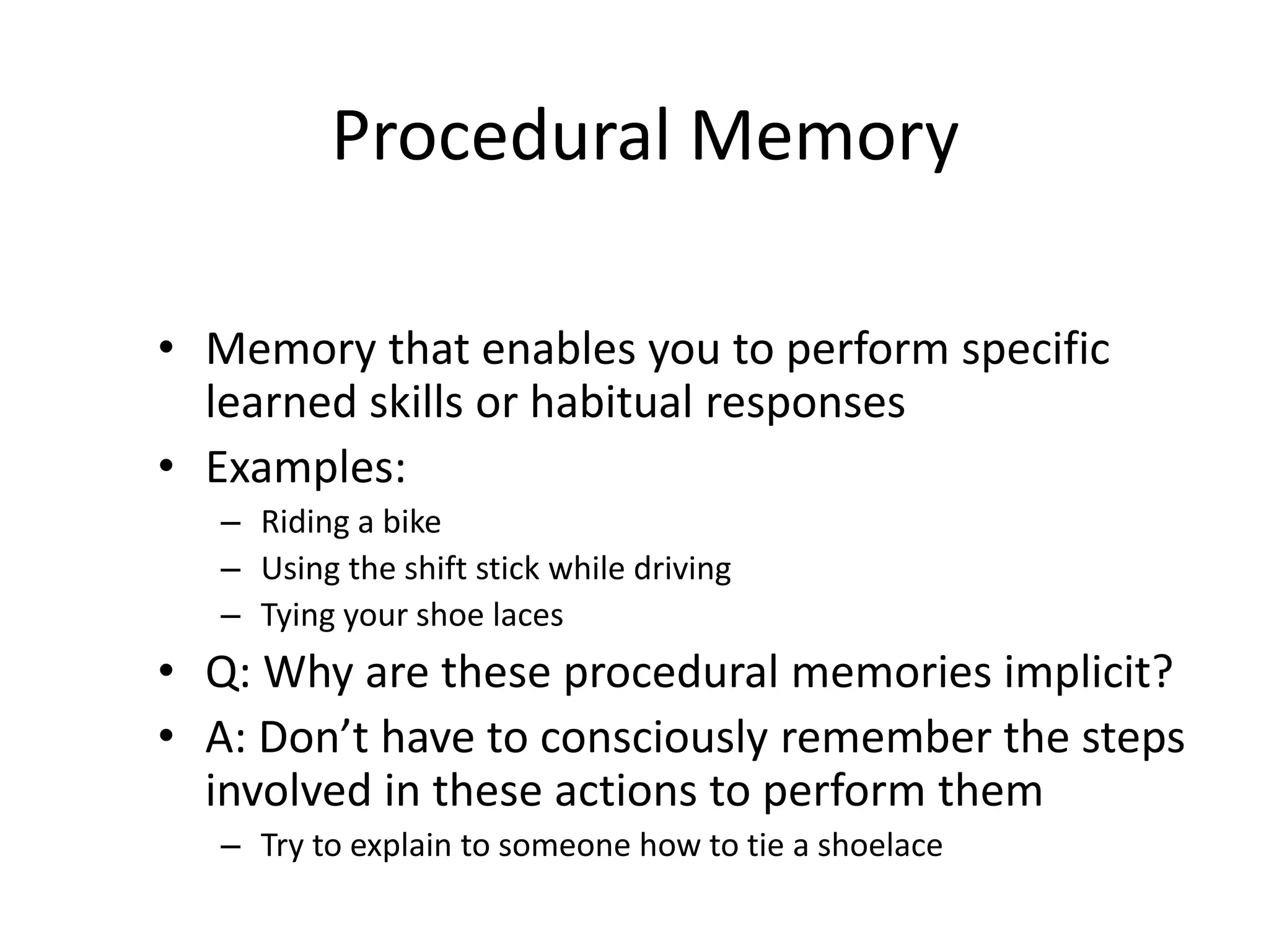 Procedural Memory
• Memory that enables you to perform specific
learned skills or habitual responses
• Examples:
– Riding a bike
– Using the shift stick while driving
– Tying your shoe laces
• Q: Why are these procedural memories implicit?
• A: Don’t have to consciously remember the steps
involved in these actions to perform them
– Try to explain to someone how to tie a shoelace
 