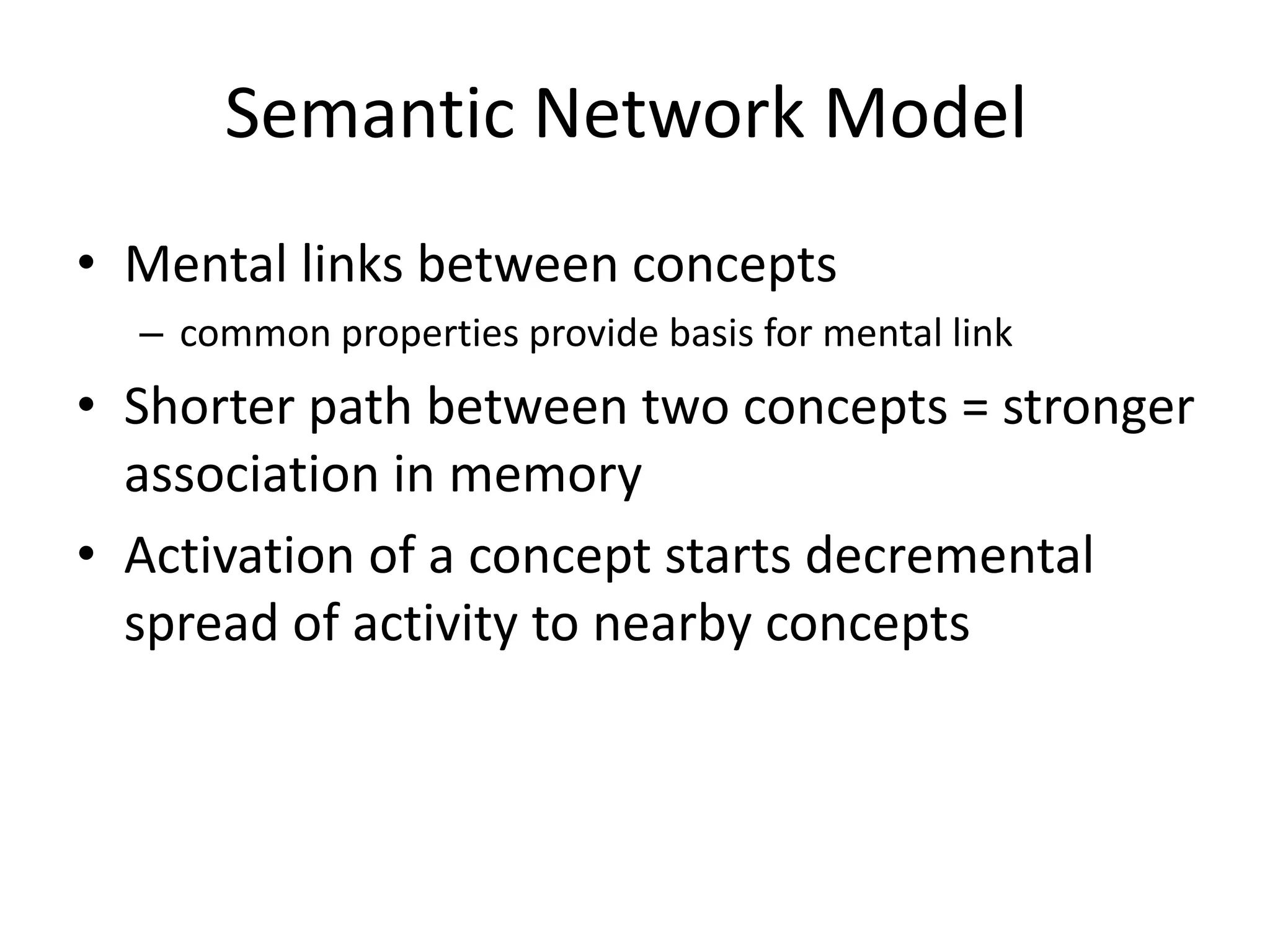 Semantic Network Model
• Mental links between concepts
– common properties provide basis for mental link
• Shorter path between two concepts = stronger
association in memory
• Activation of a concept starts decremental
spread of activity to nearby concepts
 