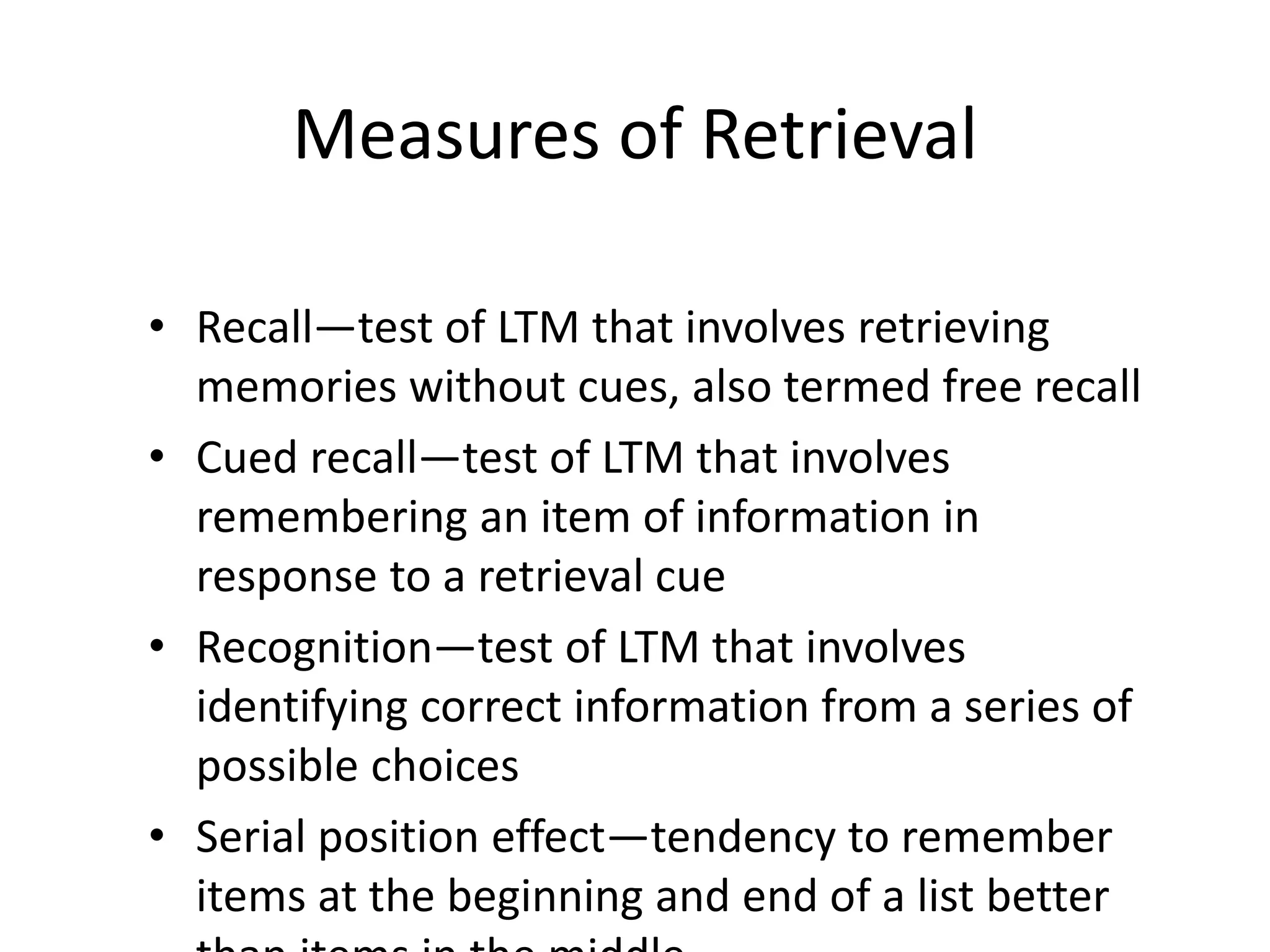 Measures of Retrieval
• Recall—test of LTM that involves retrieving
memories without cues, also termed free recall
• Cued recall—test of LTM that involves
remembering an item of information in
response to a retrieval cue
• Recognition—test of LTM that involves
identifying correct information from a series of
possible choices
• Serial position effect—tendency to remember
items at the beginning and end of a list better
 