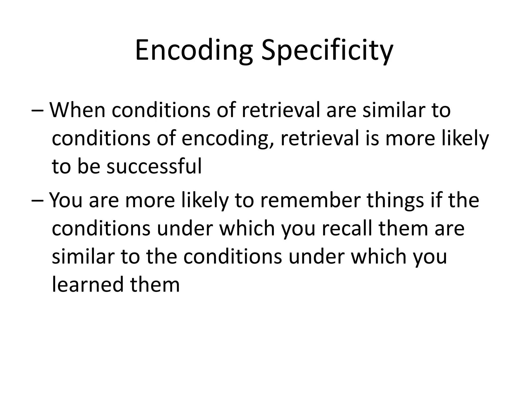 Encoding Specificity
– When conditions of retrieval are similar to
conditions of encoding, retrieval is more likely
to be successful
– You are more likely to remember things if the
conditions under which you recall them are
similar to the conditions under which you
learned them
 