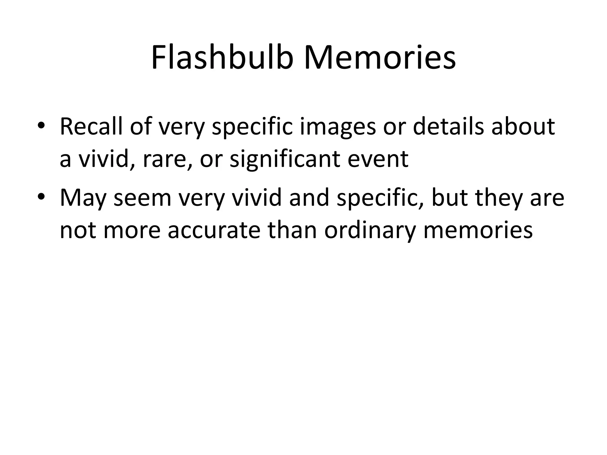 Flashbulb Memories
• Recall of very specific images or details about
a vivid, rare, or significant event
• May seem very vivid and specific, but they are
not more accurate than ordinary memories
 