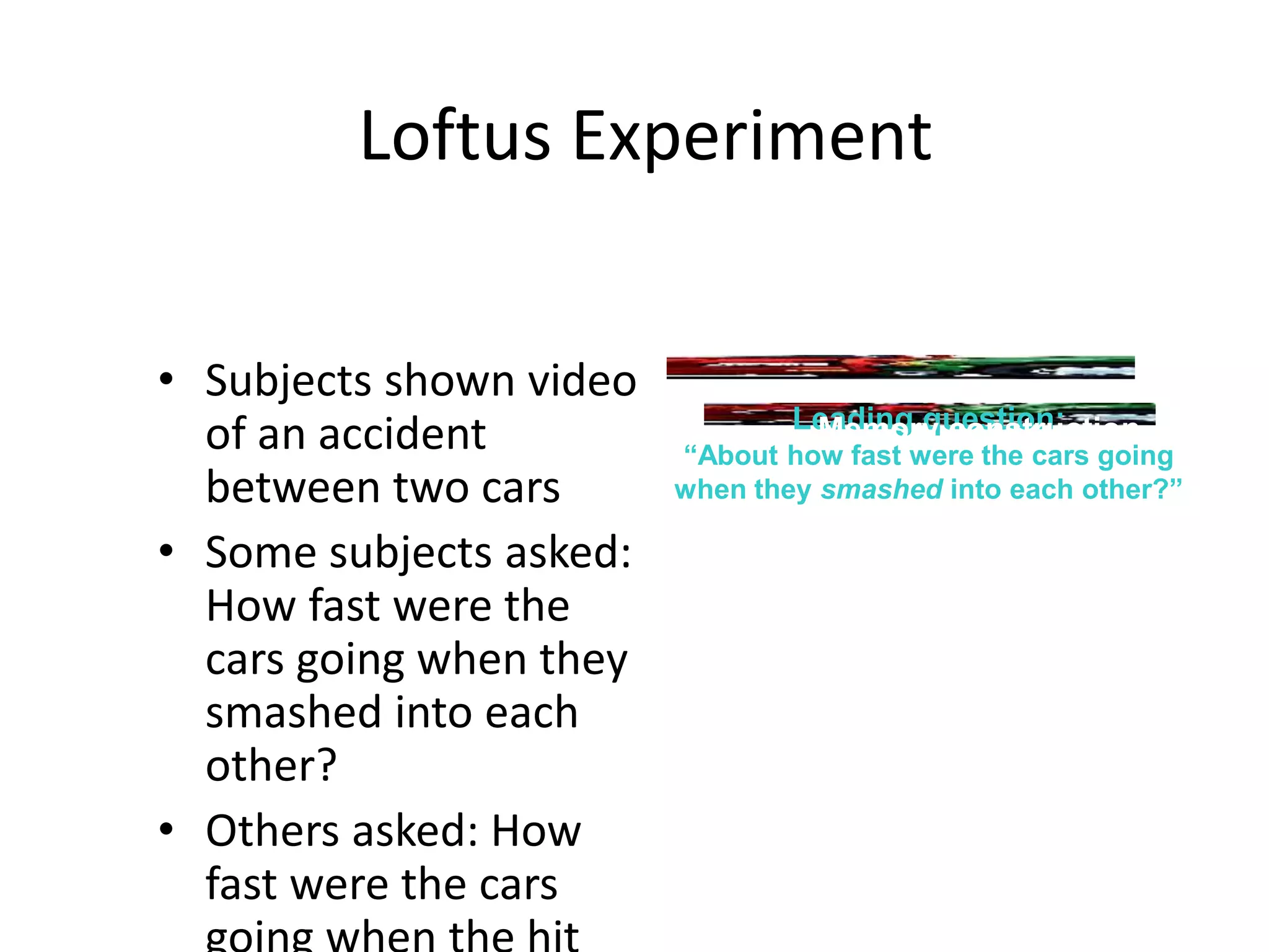Loftus Experiment
• Subjects shown video
of an accident
between two cars
• Some subjects asked:
How fast were the
cars going when they
smashed into each
other?
• Others asked: How
fast were the cars
Accident
Leading question:
“About how fast were the cars going
when they smashed into each other?”
Memory construction
 