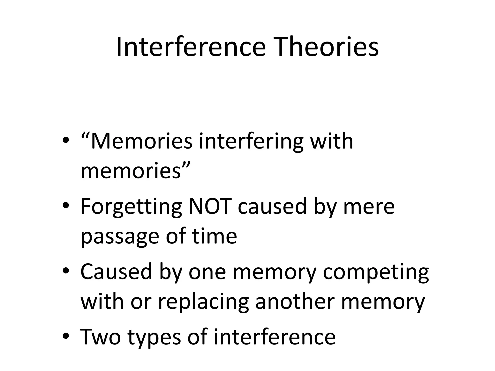 Interference Theories
• “Memories interfering with
memories”
• Forgetting NOT caused by mere
passage of time
• Caused by one memory competing
with or replacing another memory
• Two types of interference
 
