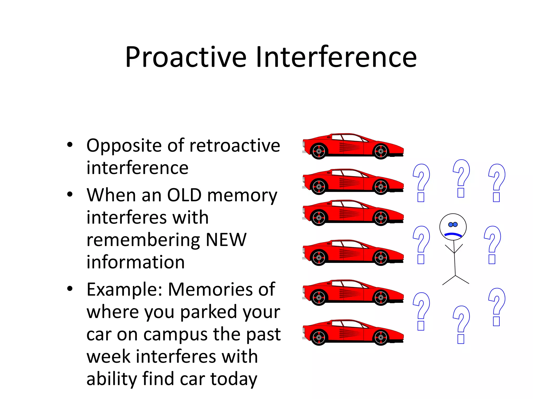 Proactive Interference
• Opposite of retroactive
interference
• When an OLD memory
interferes with
remembering NEW
information
• Example: Memories of
where you parked your
car on campus the past
week interferes with
ability find car today
 