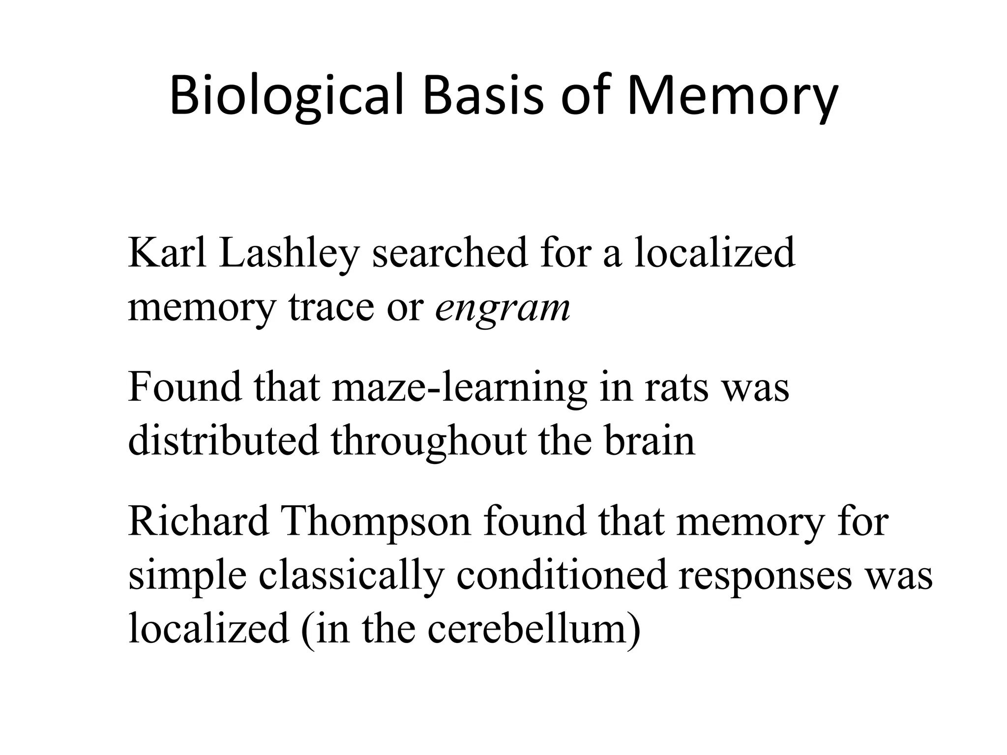 Biological Basis of Memory
Karl Lashley searched for a localized
memory trace or engram
Found that maze-learning in rats was
distributed throughout the brain
Richard Thompson found that memory for
simple classically conditioned responses was
localized (in the cerebellum)
 