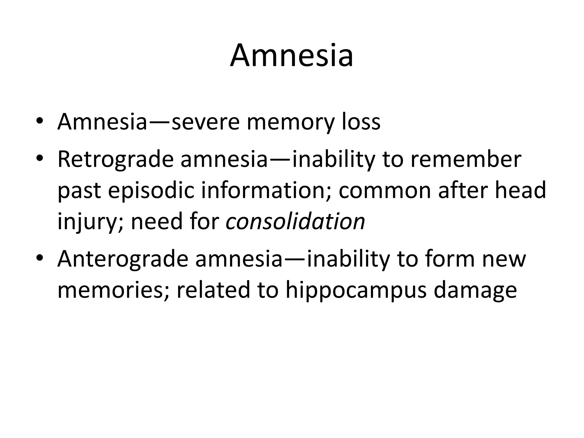 Amnesia
• Amnesia—severe memory loss
• Retrograde amnesia—inability to remember
past episodic information; common after head
injury; need for consolidation
• Anterograde amnesia—inability to form new
memories; related to hippocampus damage
 