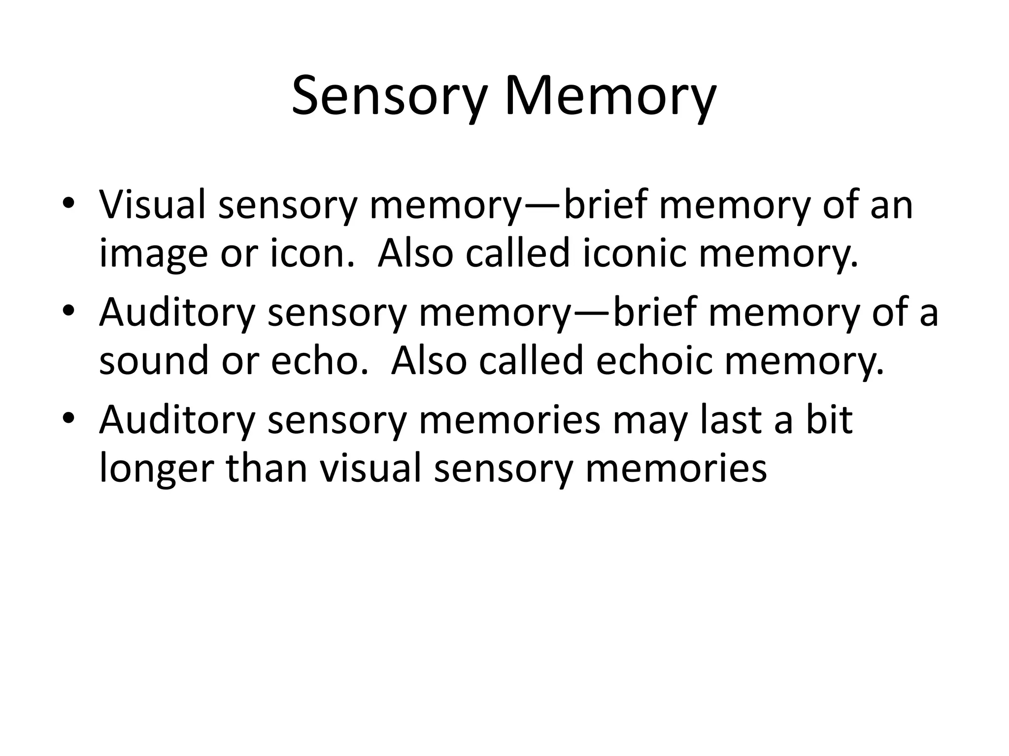 Sensory Memory
• Visual sensory memory—brief memory of an
image or icon. Also called iconic memory.
• Auditory sensory memory—brief memory of a
sound or echo. Also called echoic memory.
• Auditory sensory memories may last a bit
longer than visual sensory memories
 