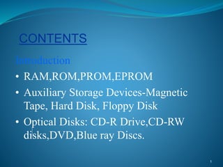 1
CONTENTS
Introduction
• RAM,ROM,PROM,EPROM
• Auxiliary Storage Devices-Magnetic
Tape, Hard Disk, Floppy Disk
• Optical Disks: CD-R Drive,CD-RW
disks,DVD,Blue ray Discs.
 
