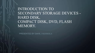 INTRODUCTION TO
SECONDARY STORAGE DEVICES -
HARD DISK,
COMPACT DISK, DVD, FLASH
MEMORY.
PRESENTED BY SAHIL JAKHMOLA
 