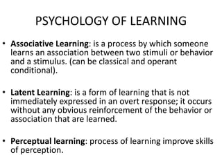 PSYCHOLOGY OF LEARNING
• Associative Learning: is a process by which someone
learns an association between two stimuli or behavior
and a stimulus. (can be classical and operant
conditional).
• Latent Learning: is a form of learning that is not
immediately expressed in an overt response; it occurs
without any obvious reinforcement of the behavior or
association that are learned.
• Perceptual learning: process of learning improve skills
of perception.
 
