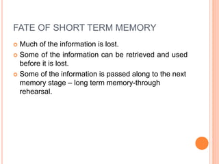 FATE OF SHORT TERM MEMORY
 Much of the information is lost.
 Some of the information can be retrieved and used
before it is lost.
 Some of the information is passed along to the next
memory stage – long term memory-through
rehearsal.
 