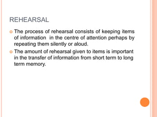 REHEARSAL
 The process of rehearsal consists of keeping items
of information in the centre of attention perhaps by
repeating them silently or aloud.
 The amount of rehearsal given to items is important
in the transfer of information from short term to long
term memory.
 