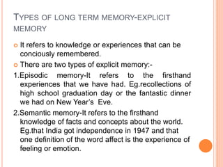 TYPES OF LONG TERM MEMORY-EXPLICIT
MEMORY
 It refers to knowledge or experiences that can be
conciously remembered.
 There are two types of explicit memory:-
1.Episodic memory-It refers to the firsthand
experiences that we have had. Eg.recollections of
high school graduation day or the fantastic dinner
we had on New Year’s Eve.
2.Semantic memory-It refers to the firsthand
knowledge of facts and concepts about the world.
Eg.that India got independence in 1947 and that
one definition of the word affect is the experience of
feeling or emotion.
 